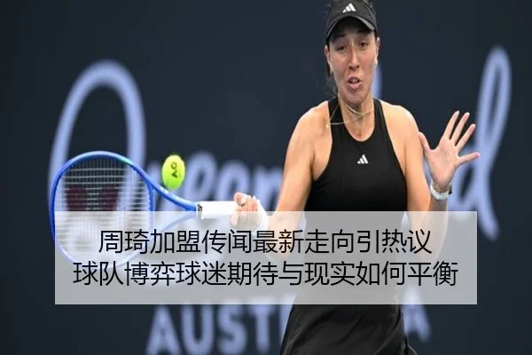 周琦加盟传闻最新走向引热议 球队博弈球迷期待与现实如何平衡（kaiyun）